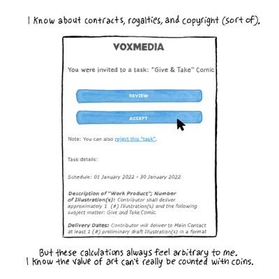 I know about contracts, royalties, and copyright (sort of). [Image description: A drawing of a contract with Vox Media for a comic titled “Give &amp; Take,” on top of two blue buttons labeled “review” and “accept.” A cursor arrow hovers over “accept.”] But these calculations always feel arbitrary to me. I know the value of art can’t really be counted with coins.