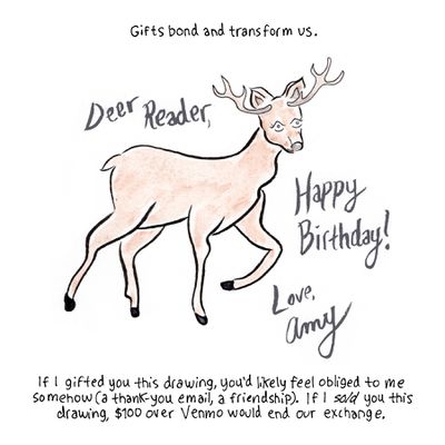 Gifts bond and transform us. [Image description: A drawing of a deer, with “Deer Reader, Happy Birthday! Love, Amy” written in script.] If I gifted you this drawing, you’d likely feel obliged to me somehow (a thank you email, a friendship). If I sold you this drawing, $100 over Venmo would end our exchange.