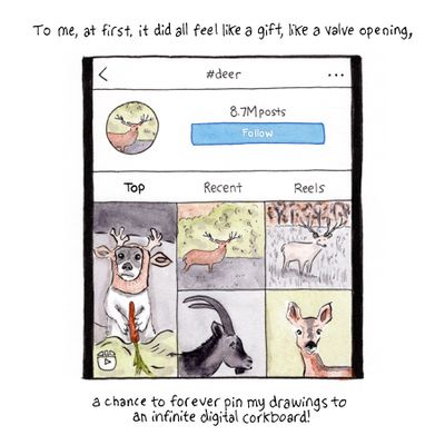 To me, at first, it did feel like a gift, like a valve opening, [Image description: A drawing of a screenshot of Instagram, showing that there are 8.7 million posts tagged #deer. The drawing shows five images: A pet dog in a deer costume holding a carrot, and four separate deer in the wild.] A chance to forever pin my drawings to an infinite digital corkboard!