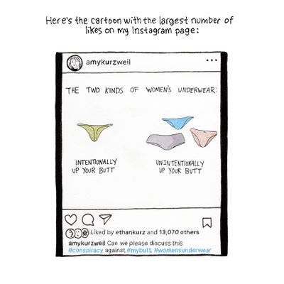 Here’s the cartoon with the largest number of likes on my Instagram page: [Image description: A drawing of Amy’s Instagram post, which begins with the text “The two kinds of women’s underwear:” above a drawing of green thong underwear with the caption “intentionally up your butt” and three drawings of brief underwear with the caption “unintentionally up your butt.” The caption to the post reads: “Can we please discuss this #conspiracy against #mybutt. #womensunderwear]
