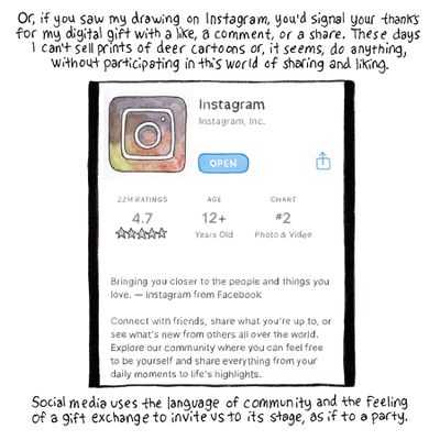 Or if you saw my drawing on Instagram, you’d signal your thanks for my digital gift with a like, a comment, or a share. These days I can’t sell prints of deer cartoons or, it seems, do anything, without participating in this world of sharing and liking. [Image description: A drawing of the App Store, where Instagram has been downloaded.] Social media uses the language of community and the feeling of a gift exchange to invite us to its stage, as if to a party. 