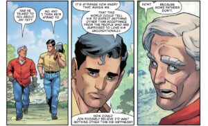 Clark sadly tells Pa Kent that Jon seems afraid to talk to him about his boyfriend. “It’s strange how angry that makes me. That this world could tell him to expect anything other than acceptance from the people who are supposed to love him unconditionally. How could Jon possibly believe I’d want anything other than his happiness?” “How?” retorts Pa, “Because some fathers don’t,” in Superman: Son of Kal-El #17 (2022).