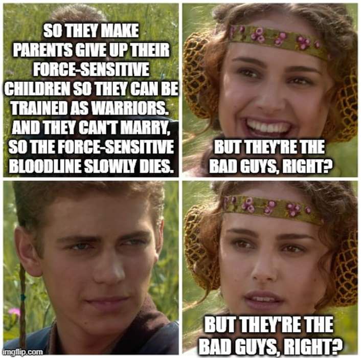 A four-panel meme using images of teenage Anakin Skywalker (Hayden Christensen) and Padmé Amidala (Natalie Portman) from Star Wars: Episode II – Attack of the Clones. Panel 1, Anakin: “So they make parents give up their Force-sensitive children so they can be trained as warriors. And they can’t marry, so the Force-sensitive bloodline slowly dies.” Panel 2, Padmé, smiling: “But they’re the bad guys, right?” Panel 3, Anakin, no response. Panel 4, Padmé, now not smiling, repeats the question.