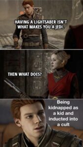 A meme with three images from Star Wars Jedi: Fallen Order. In panel 1, Cal Kestis says “Having a lightsaber isn’t what makes you a Jedi.” In panel 2, Nightsister Merrin responds “Then what does?” In panel 3, Cal, in closeup, says “Being kidnapped as a kid and inducted into a cult.”